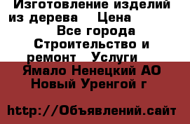 Изготовление изделий из дерева  › Цена ­ 10 000 - Все города Строительство и ремонт » Услуги   . Ямало-Ненецкий АО,Новый Уренгой г.